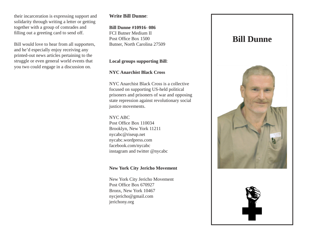 their incarceration is expressing support and solidarity through writing a letter or getting together with a group of comrades and filling out a greeting card to send off. Bill would love to hear from all supporters, and he’d especially enjoy receiving any printed-out news articles pertaining to the struggle or even general world events that you two could engage in a discussion on. ‘Write Bill Dunne: Bill Dunne #10916- 086 FCI Butner Medium I Post Office Box 1500 Butner, North Carolina 27509 Local groups supporting Bill: NYC Anarchist Black Cross NYC Anarchist Black Cross is a collective focused on supporting US-held political prisoners and prisoners of war and opposing state repression against revolutionary social justice movements. NYCABC Post Office Box 110034 Brooklyn, New York 11211 nycabc@riseup.net nycabe.wordpress.com facebook.com/nycabe instagram and twitter @nycabe New York City Jericho Movement New York City Jericho Movement Post Office Box 670927 Bronx, New York 10467 nycjericho@gmail.com jerichony.org, Bill Dunne